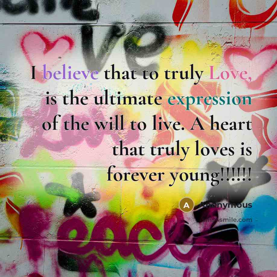 “I believe that to truly Love, is the ultimate expression of the will to live. A heart that truly loves is forever young!!!!!!” quote by Anonymous
