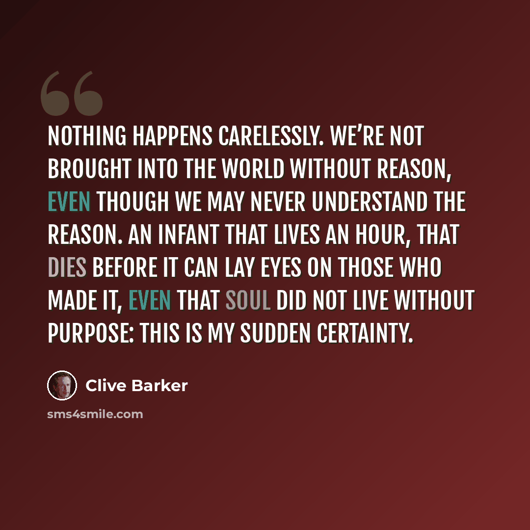 “Nothing happens carelessly. We’re not brought into the world without reason, even though we may never understand the reason. An infant that lives an hour, that dies before it can lay eyes on those who made it, even that soul did not live without purpose: this is my sudden certainty.” quote by Clive Barker