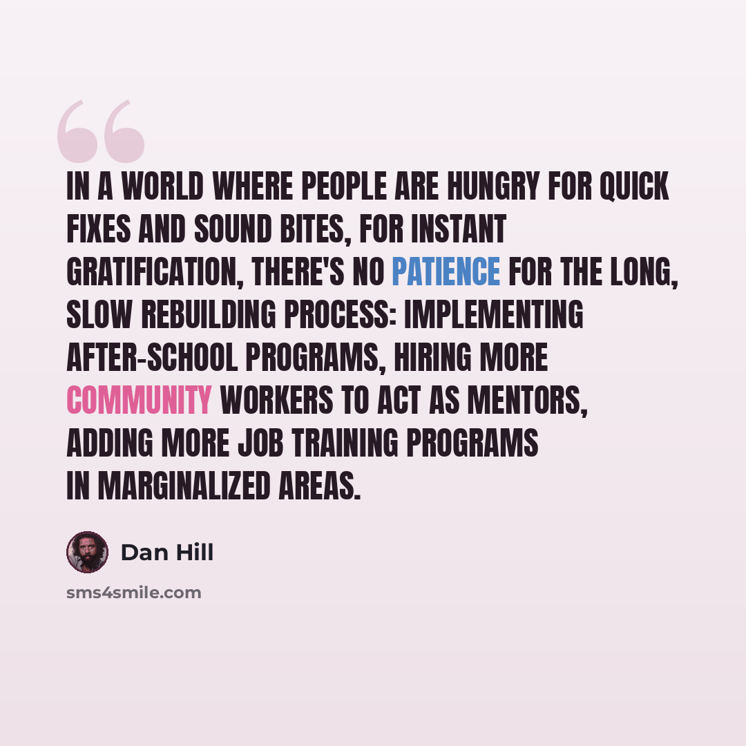 “In a world where people are hungry for quick fixes and sound bites, for instant gratification, there's no patience for the long, slow rebuilding process: implementing after-school programs, hiring more community workers to act as mentors, adding more job training programs in marginalized areas.” quote by Dan Hill