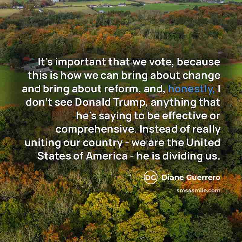 “It's important that we vote, because this is how we can bring about change and bring about reform, and, honestly, I don't see Donald Trump, anything that he's saying to be effective or comprehensive. Instead of really uniting our country - we are the United States of America - he is dividing us.” quote by Diane Guerrero