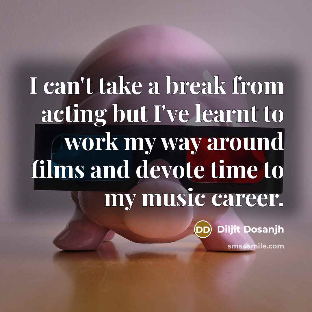 “I can't take a break from acting but I've learnt to work my way around films and devote time to my music career.” quote by Diljit Dosanjh