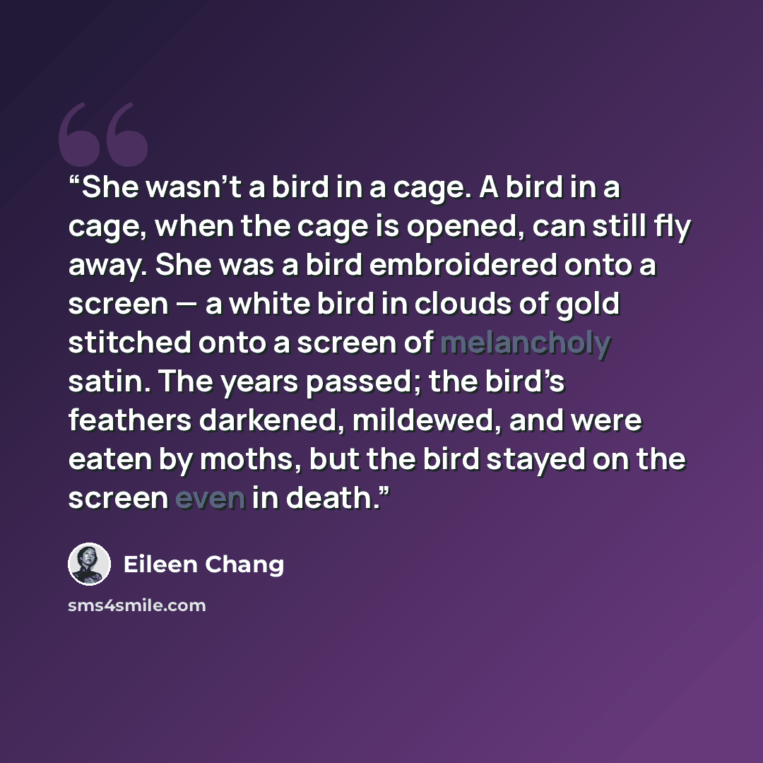 “She wasn’t a bird in a cage. A bird in a cage, when the cage is opened, can still fly away. She was a bird embroidered onto a screen — a white bird in clouds of gold stitched onto a screen of melancholy satin. The years passed; the bird’s feathers darkened, mildewed, and were eaten by moths, but…” quote by Eileen Chang