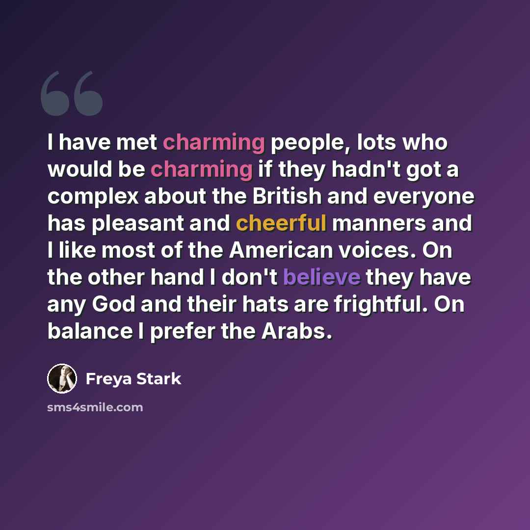 “I have met charming people, lots who would be charming if they hadn't got a complex about the British and everyone has pleasant and cheerful manners and I like most of the American voices. On the other hand I don't believe they have any God and their hats are frightful. On balance I prefer the…” quote by Freya Stark