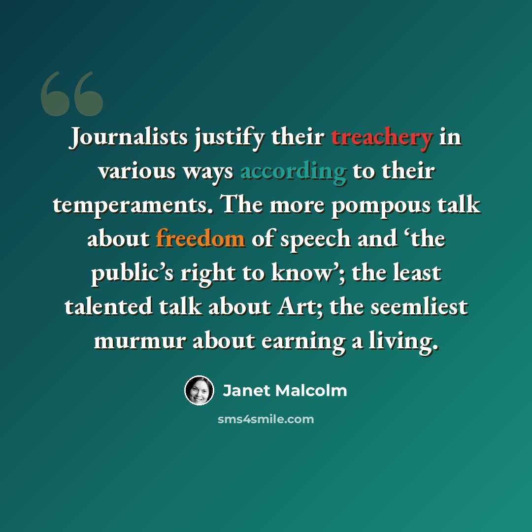 “Journalists justify their treachery in various ways according to their temperaments. The more pompous talk about freedom of speech and ‘the public’s right to know’; the least talented talk about Art; the seemliest murmur about earning a living.” quote by Janet Malcolm
