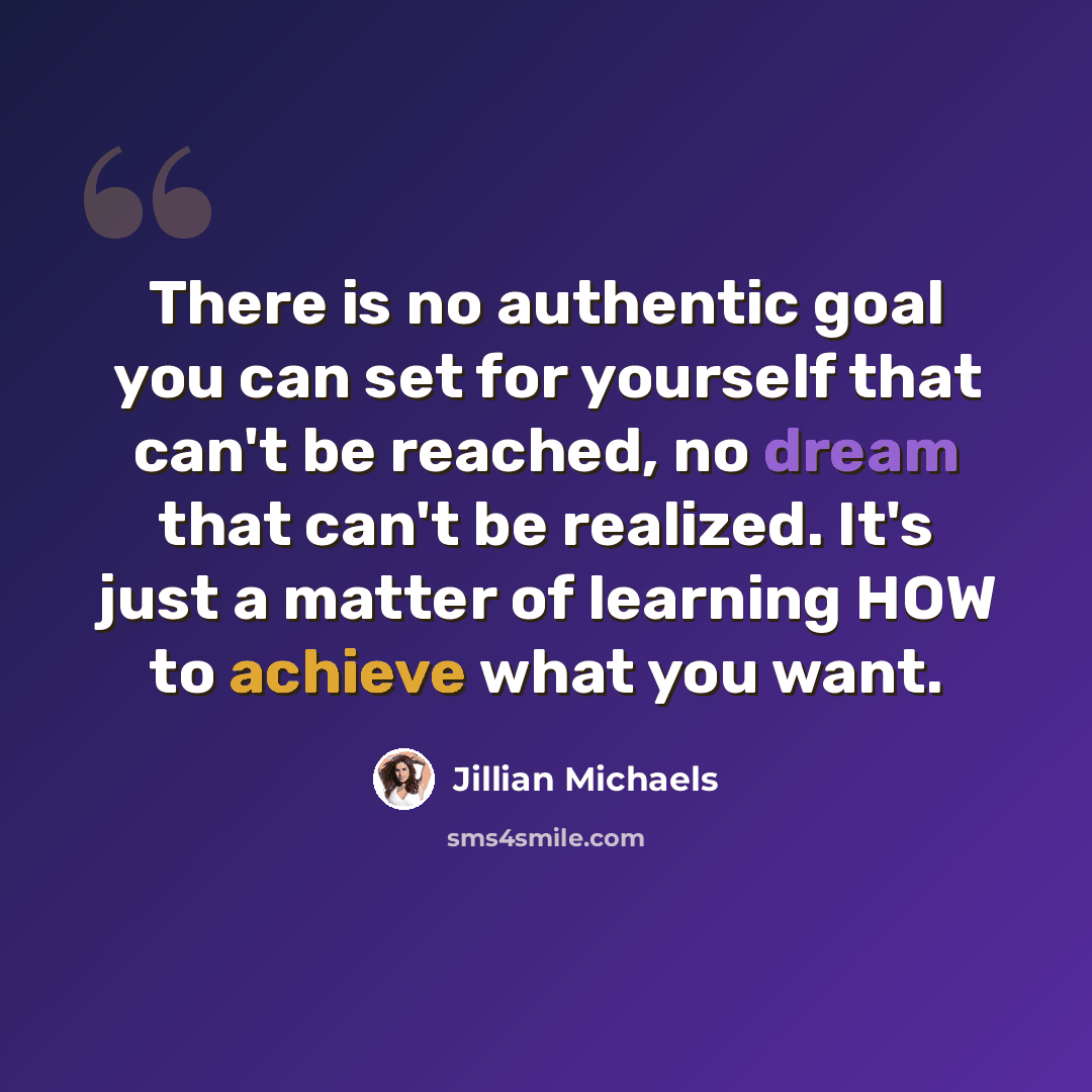 “There is no authentic goal you can set for yourself that can't be reached, no dream that can't be realized. It's just a matter of learning HOW to achieve what you want.” quote by Jillian Michaels