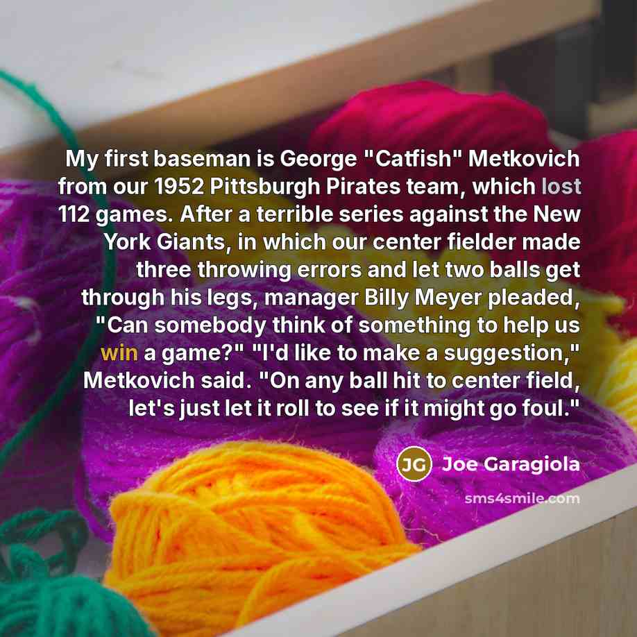 “My first baseman is George "Catfish" Metkovich from our 1952 Pittsburgh Pirates team, which lost 112 games. After a terrible series against the New York Giants, in which our center fielder made three throwing errors and let two balls get through his legs, manager Billy Meyer pleaded, "Can somebody…” quote by Joe Garagiola