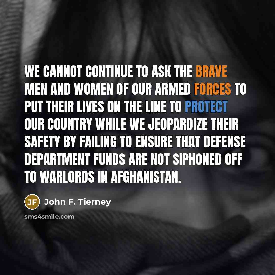“We cannot continue to ask the brave men and women of our Armed Forces to put their lives on the line to protect our country while we jeopardize their safety by failing to ensure that Defense Department funds are not siphoned off to warlords in Afghanistan.” quote by John F. Tierney