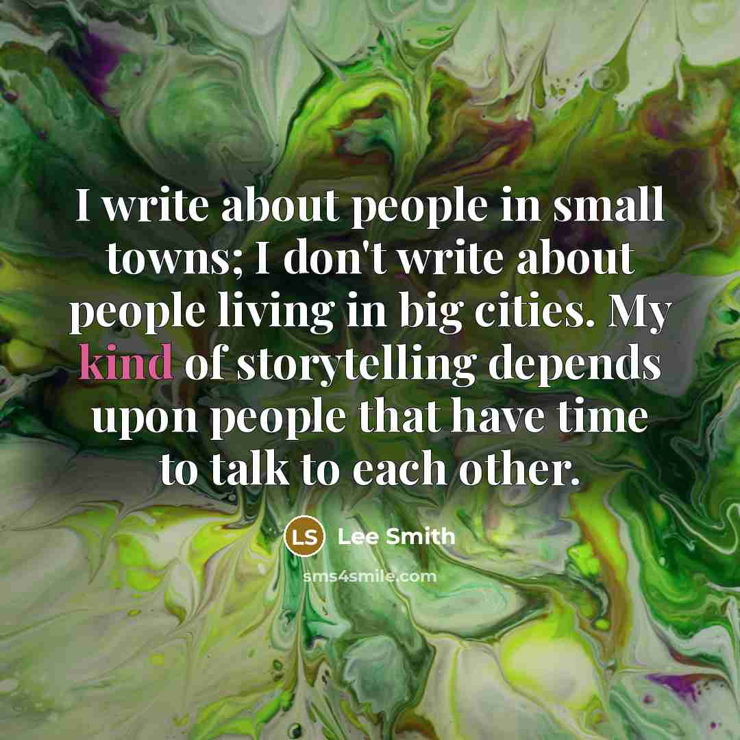 “I write about people in small towns; I don't write about people living in big cities. My kind of storytelling depends upon people that have time to talk to each other.” quote by Lee Smith