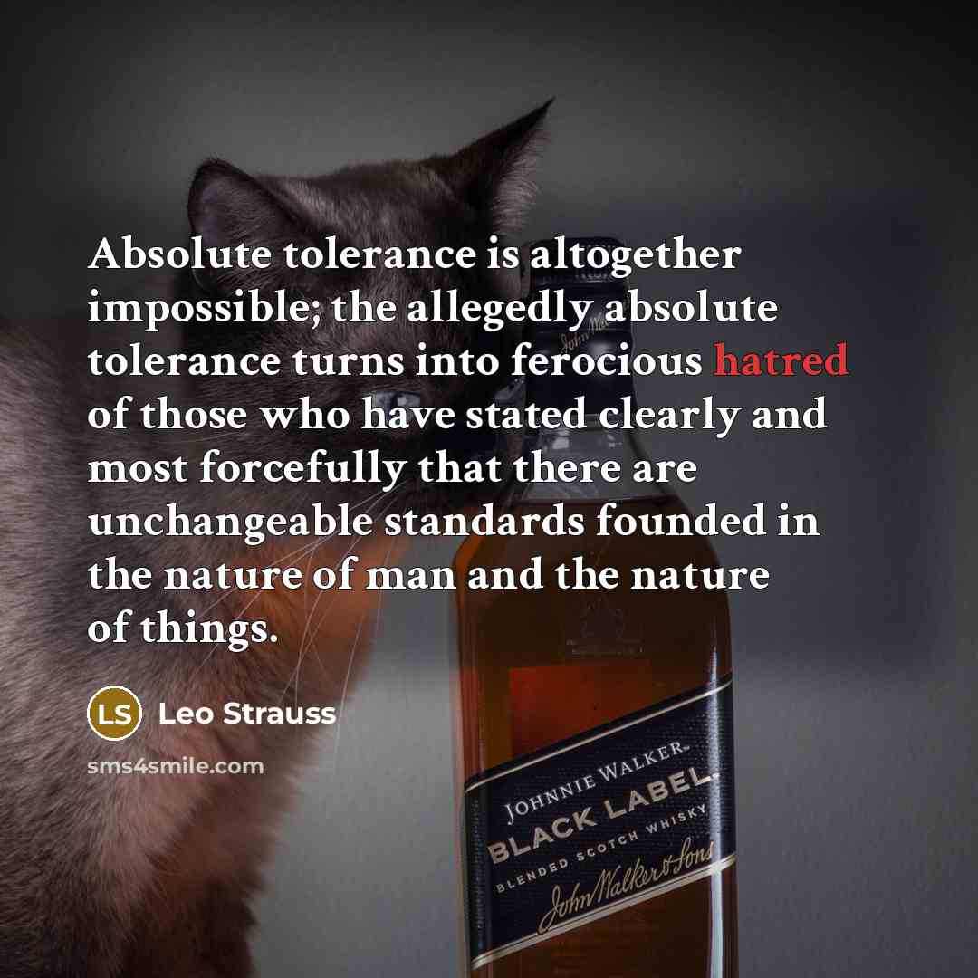 “Absolute tolerance is altogether impossible; the allegedly absolute tolerance turns into ferocious hatred of those who have stated clearly and most forcefully that there are unchangeable standards founded in the nature of man and the nature of things.” quote by Leo Strauss