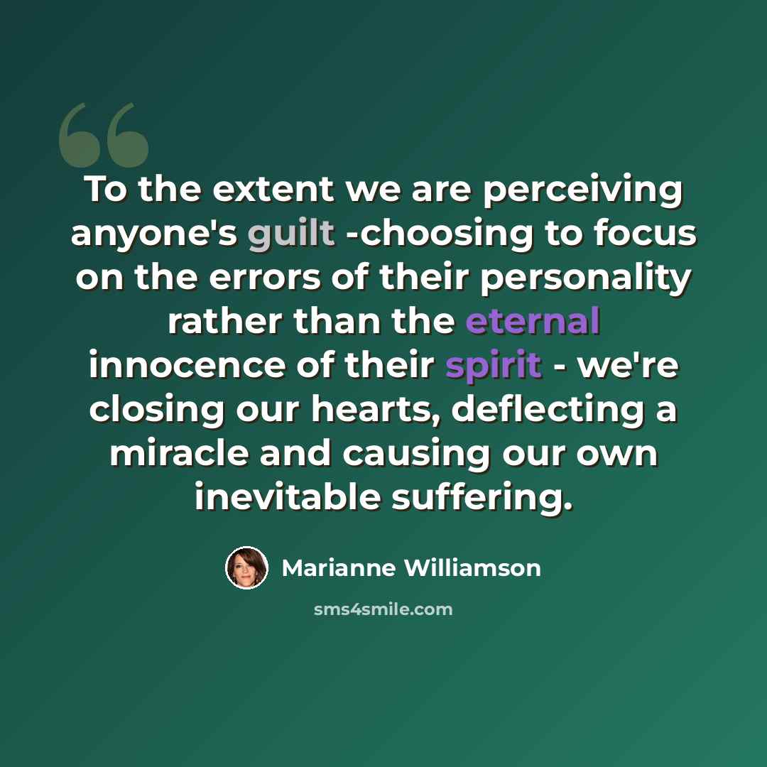 “To the extent we are perceiving anyone's guilt -choosing to focus on the errors of their personality rather than the eternal innocence of their spirit - we're closing our hearts, deflecting a miracle and causing our own inevitable suffering.” quote by Marianne Williamson
