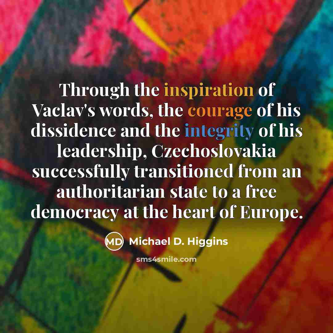 “Through the inspiration of Vaclav's words, the courage of his dissidence and the integrity of his leadership, Czechoslovakia successfully transitioned from an authoritarian state to a free democracy at the heart of Europe.” quote by Michael D. Higgins