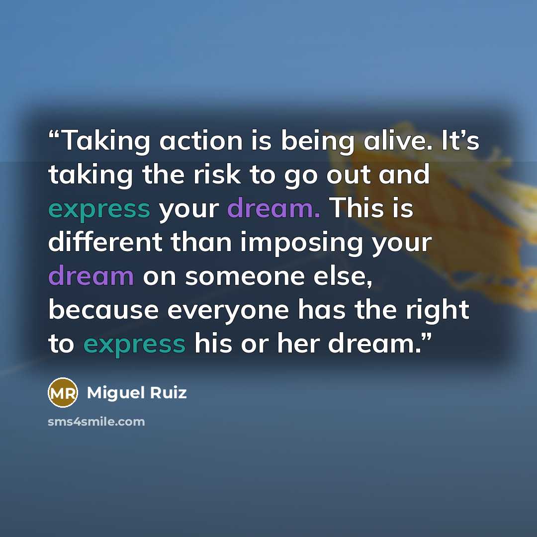 “Taking action is being alive. It’s taking the risk to go out and express your dream. This is different than imposing your dream on someone else, because everyone has the right to express his or her dream.” quote by Miguel Ruiz