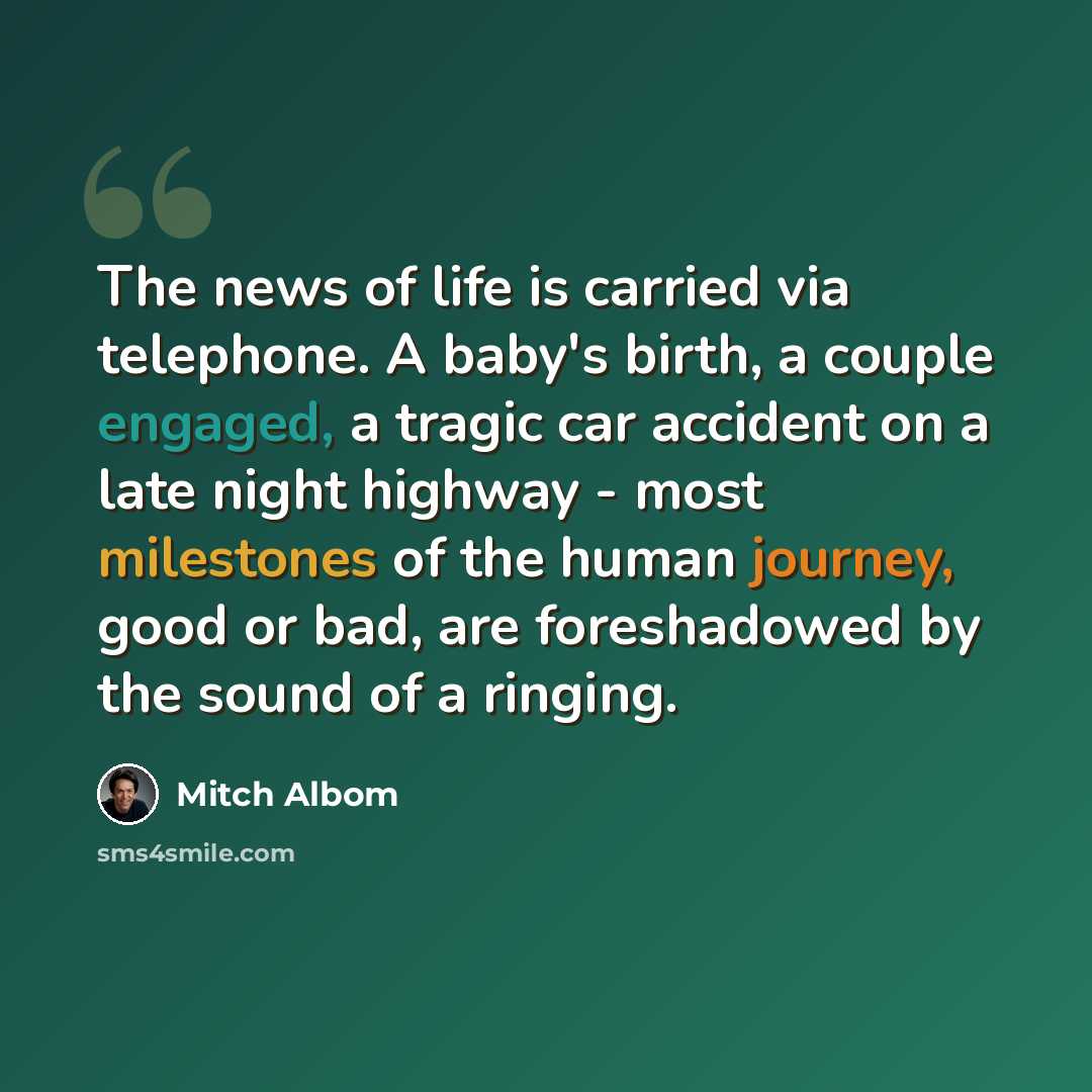 “The news of life is carried via telephone. A baby's birth, a couple engaged, a tragic car accident on a late night highway - most milestones of the human journey, good or bad, are foreshadowed by the sound of a ringing.” quote by Mitch Albom