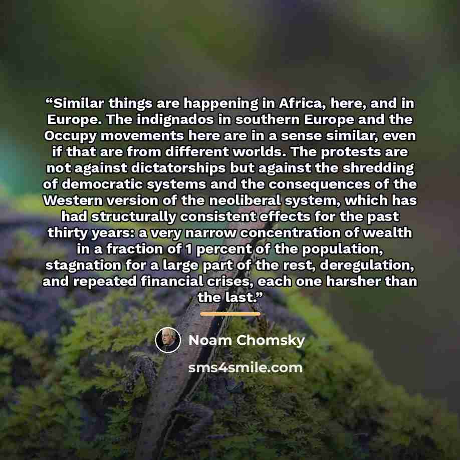 “Similar things are happening in Africa, here, and in Europe. The indignados in southern Europe and the Occupy movements here are in a sense similar, even if that are from different worlds. The protests are not against dictatorships but against the shredding of democratic systems and the…” quote by Noam Chomsky