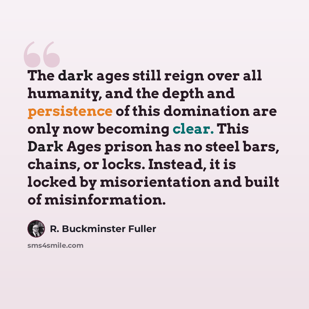 “The dark ages still reign over all humanity, and the depth and persistence of this domination are only now becoming clear. This Dark Ages prison has no steel bars, chains, or locks. Instead, it is locked by misorientation and built of misinformation.” quote by R. Buckminster Fuller