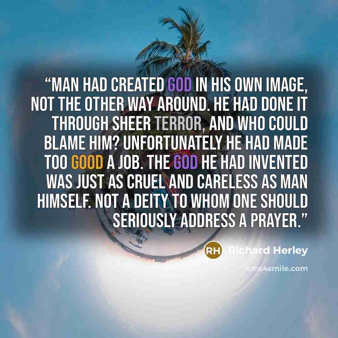 “Man had created God in his own image, not the other way around. He had done it through sheer terror, and who could blame him? Unfortunately he had made too good a job. The god he had invented was just as cruel and careless as man himself. Not a deity to whom one should seriously address a prayer.” quote by Richard Herley