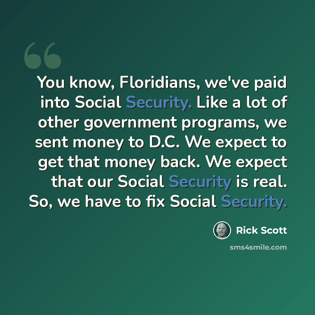 “You know, Floridians, we've paid into Social Security. Like a lot of other government programs, we sent money to D.C. We expect to get that money back. We expect that our Social Security is real. So, we have to fix Social Security.” quote by Rick Scott