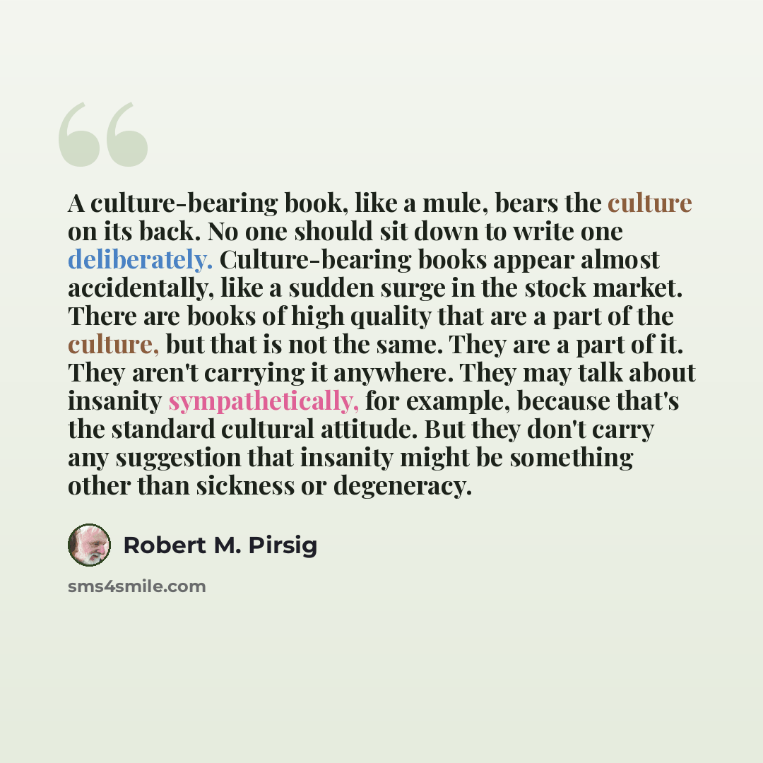 “A culture-bearing book, like a mule, bears the culture on its back. No one should sit down to write one deliberately. Culture-bearing books appear almost accidentally, like a sudden surge in the stock market. There are books of high quality that are a part of the culture, but that is not the same…” quote by Robert M. Pirsig