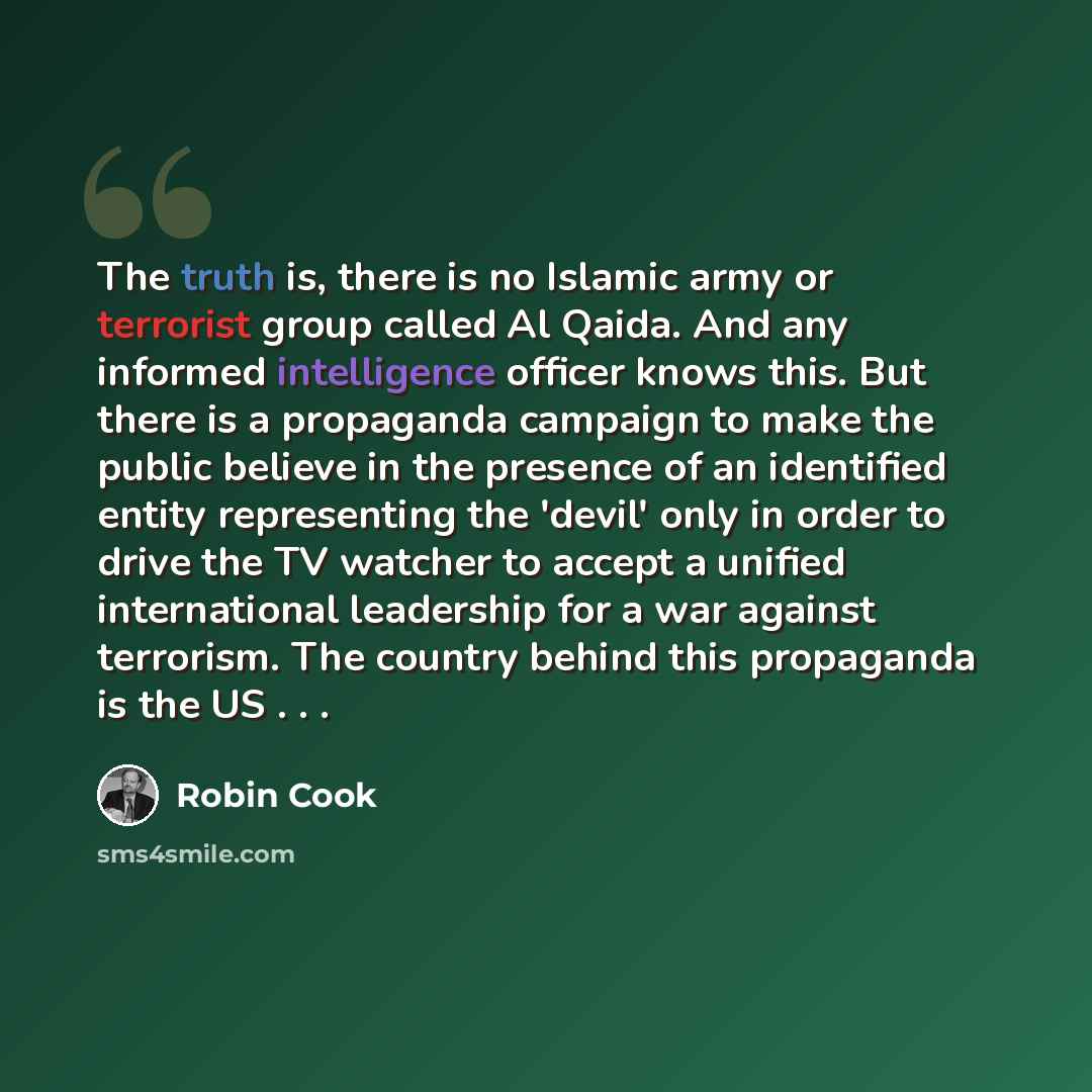 “The truth is, there is no Islamic army or terrorist group called Al Qaida. And any informed intelligence officer knows this. But there is a propaganda campaign to make the public believe in the presence of an identified entity representing the 'devil' only in order to drive the TV watcher to…” quote by Robin Cook