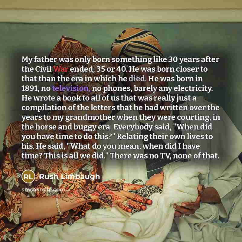 “My father was only born something like 30 years after the Civil War ended, 35 or 40. He was born closer to that than the era in which he died. He was born in 1891, no television, no phones, barely any electricity. He wrote a book to all of us that was really just a compilation of the letters that…” quote by Rush Limbaugh