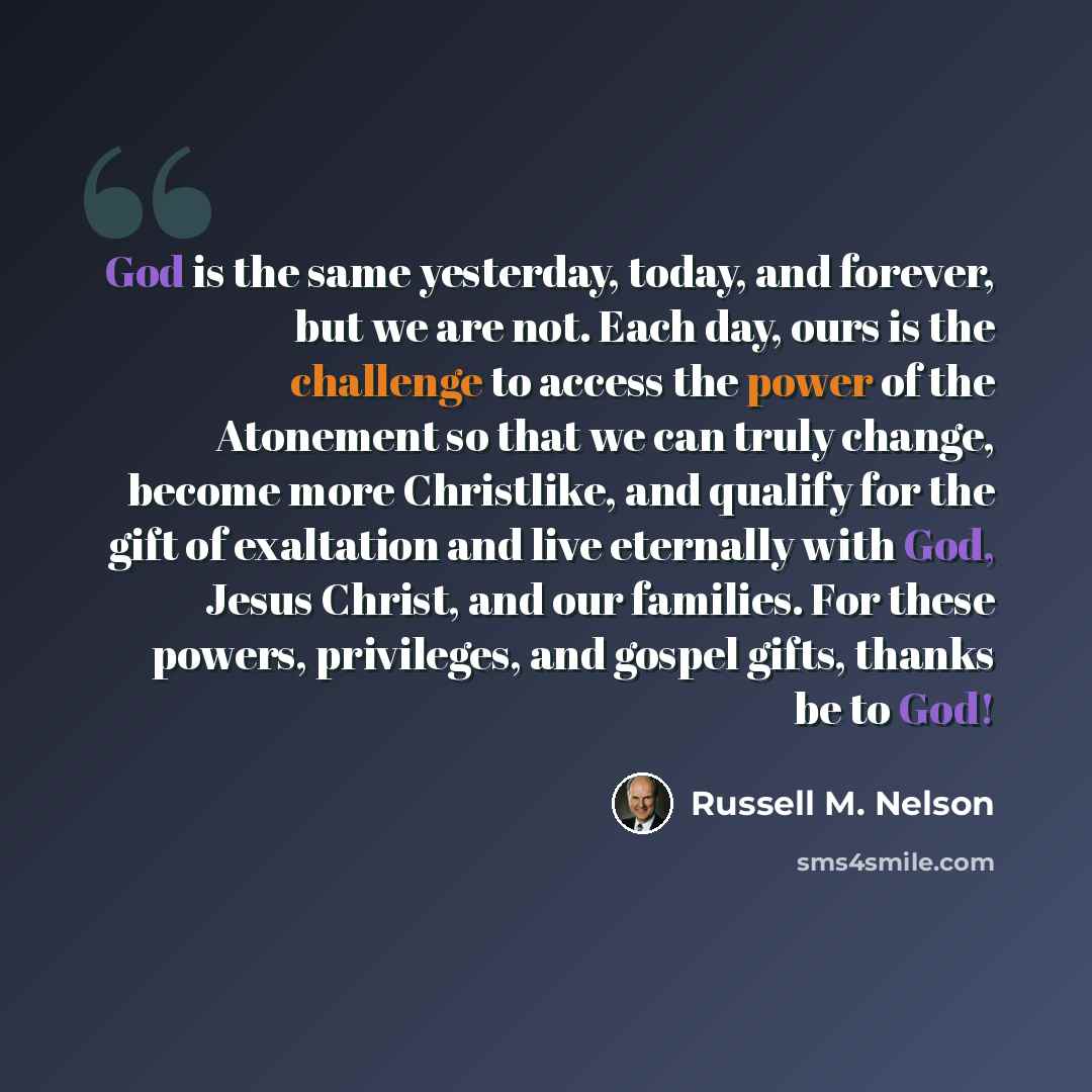 “God is the same yesterday, today, and forever, but we are not. Each day, ours is the challenge to access the power of the Atonement so that we can truly change, become more Christlike, and qualify for the gift of exaltation and live eternally with God, Jesus Christ, and our families. For these…” quote by Russell M. Nelson
