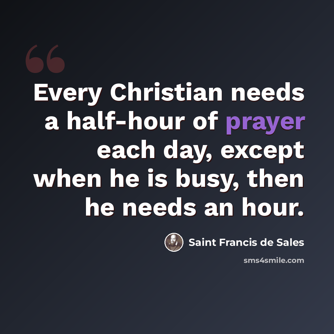 “Every Christian needs a half-hour of prayer each day, except when he is busy, then he needs an hour.” quote by Saint Francis de Sales
