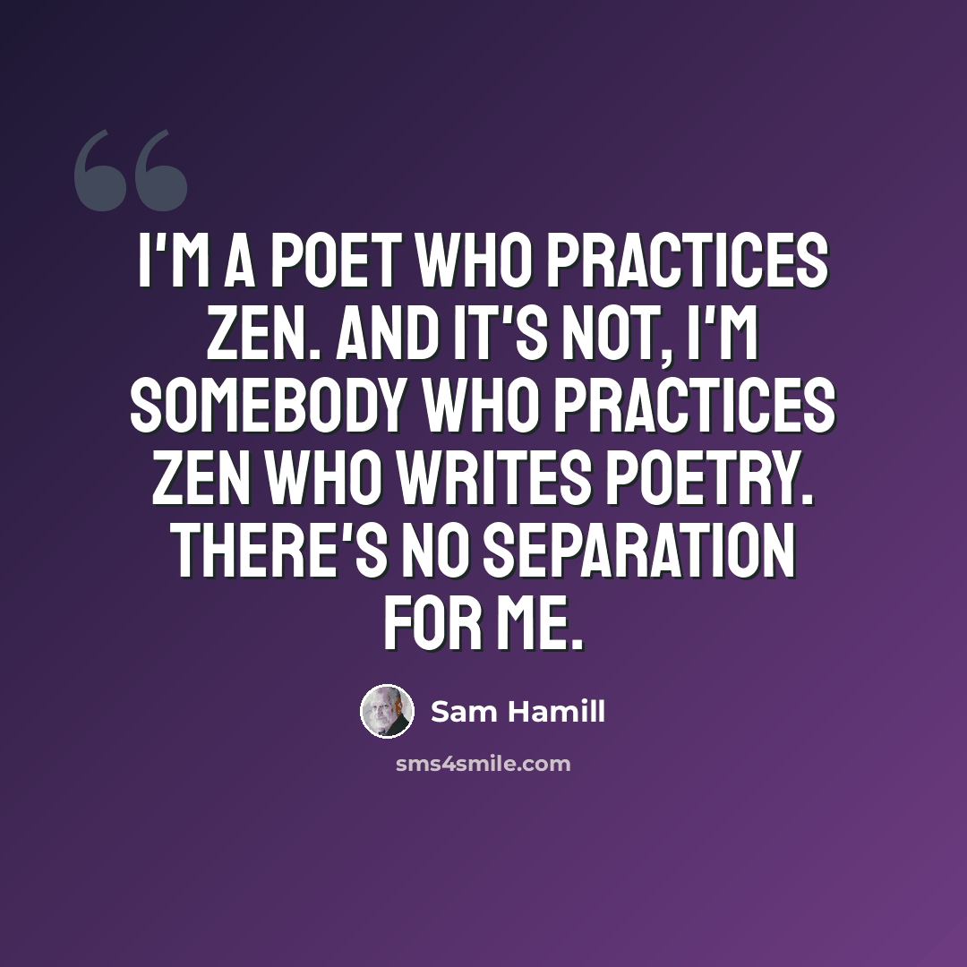 “I'm a poet who practices Zen. And it's not, I'm somebody who practices Zen who writes poetry. There's no separation for me.” quote by Sam Hamill