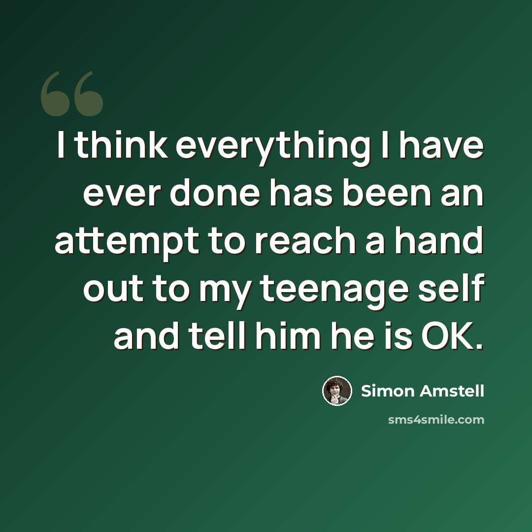 “I think everything I have ever done has been an attempt to reach a hand out to my teenage self and tell him he is OK.” quote by Simon Amstell