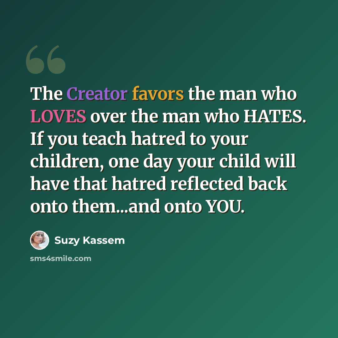 “The Creator favors the man who LOVES over the man who HATES. If you teach hatred to your children, one day your child will have that hatred reflected back onto them...and onto YOU.” quote by Suzy Kassem