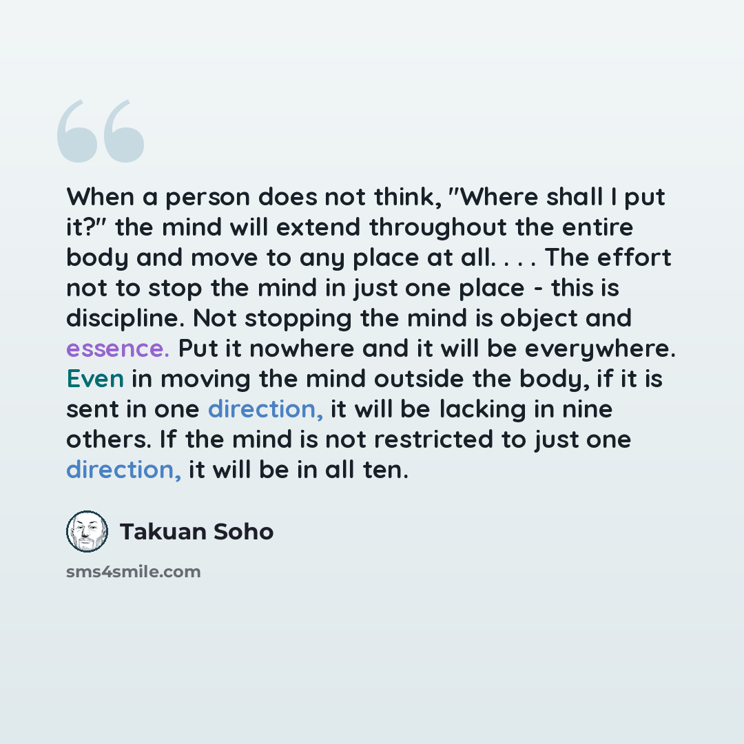 “When a person does not think, "Where shall I put it?" the mind will extend throughout the entire body and move to any place at all. . . . The effort not to stop the mind in just one place - this is discipline. Not stopping the mind is object and essence. Put it nowhere and it will be everywhere…” quote by Takuan Soho