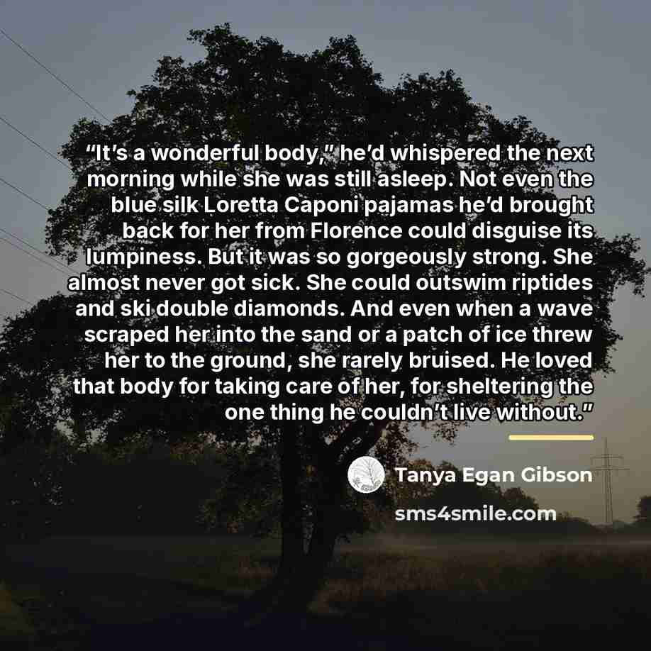 “It’s a wonderful body,” he’d whispered the next morning while she was still asleep. Not even the blue silk Loretta Caponi pajamas he’d brought back for her from Florence could disguise its lumpiness. But it was so gorgeously strong. She almost never got sick. She could outswim riptides and ski…” quote by Tanya Egan Gibson
