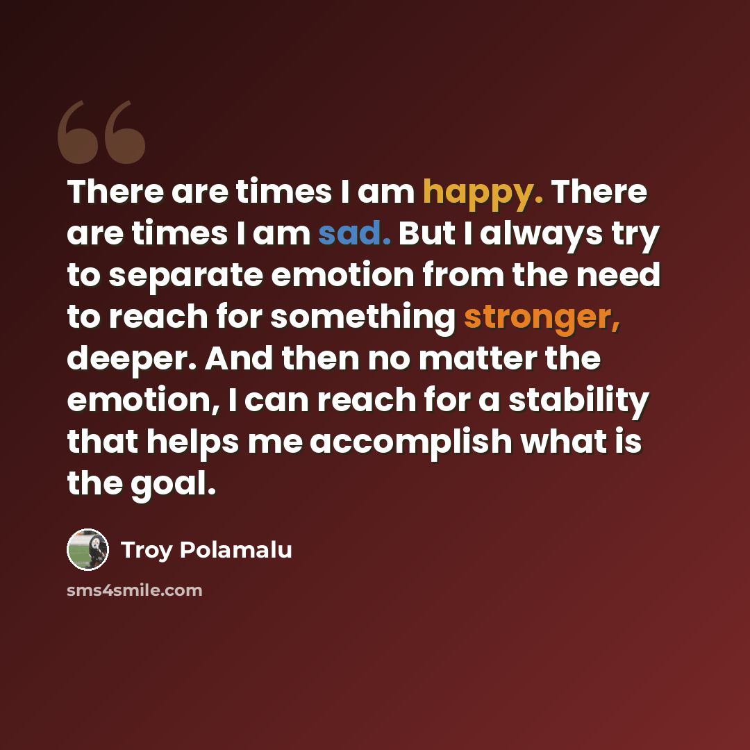 “There are times I am happy. There are times I am sad. But I always try to separate emotion from the need to reach for something stronger, deeper. And then no matter the emotion, I can reach for a stability that helps me accomplish what is the goal.” quote by Troy Polamalu