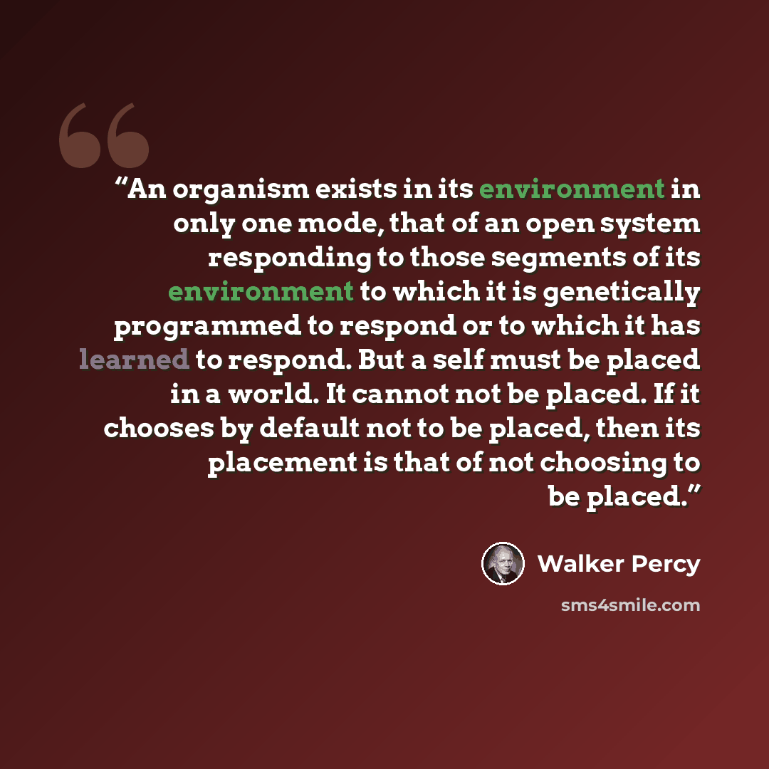 “An organism exists in its environment in only one mode, that of an open system responding to those segments of its environment to which it is genetically programmed to respond or to which it has learned to respond. But a self must be placed in a world. It cannot not be placed. If it chooses by…” quote by Walker Percy