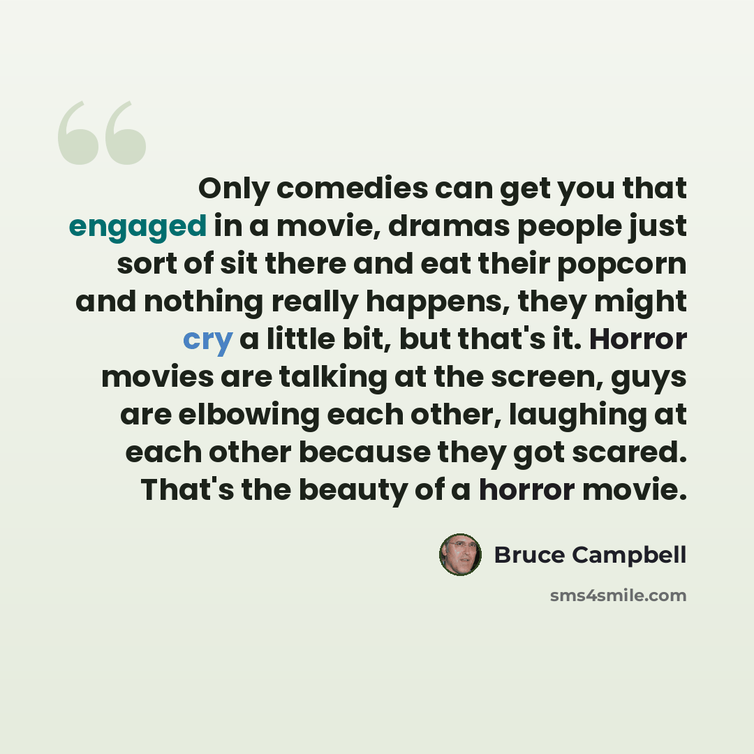 “Only comedies can get you that engaged in a movie, dramas people just sort of sit there and eat their popcorn and nothing really happens, they might cry a little bit, but that's it. Horror movies are talking at the screen, guys are elbowing each other, laughing at each other because they got…” quote by Bruce Campbell