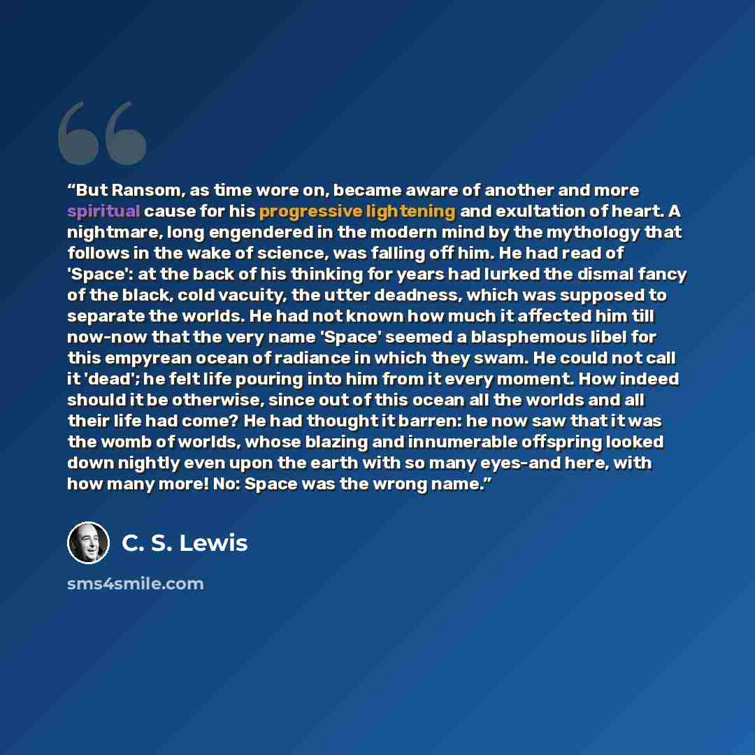 “But Ransom, as time wore on, became aware of another and more spiritual cause for his progressive lightening and exultation of heart. A nightmare, long engendered in the modern mind by the mythology that follows in the wake of science, was falling off him. He had read of 'Space': at the back of…” quote by C. S. Lewis