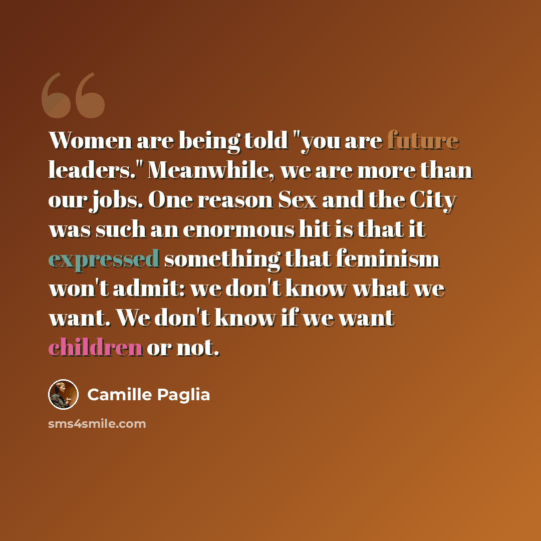 “Women are being told "you are future leaders." Meanwhile, we are more than our jobs. One reason Sex and the City was such an enormous hit is that it expressed something that feminism won't admit: we don't know what we want. We don't know if we want children or not.” quote by Camille Paglia