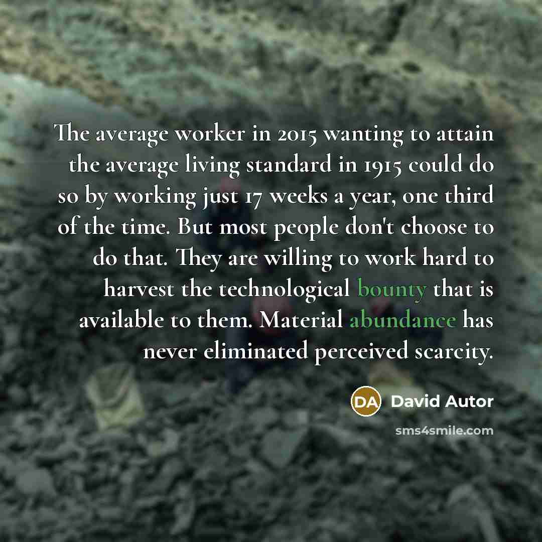 “The average worker in 2015 wanting to attain the average living standard in 1915 could do so by working just 17 weeks a year, one third of the time. But most people don't choose to do that. They are willing to work hard to harvest the technological bounty that is available to them. Material…” quote by David Autor