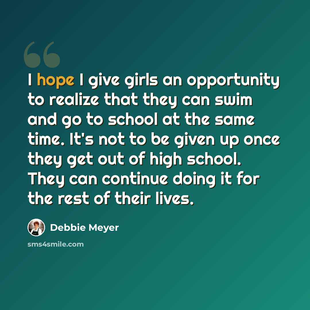 “I hope I give girls an opportunity to realize that they can swim and go to school at the same time. It's not to be given up once they get out of high school. They can continue doing it for the rest of their lives.” quote by Debbie Meyer