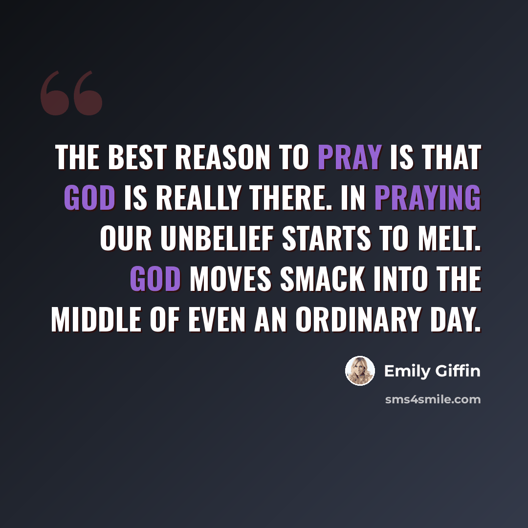 “The best reason to pray is that God is really there. In praying our unbelief starts to melt. God moves smack into the middle of even an ordinary day.” quote by Emily Giffin