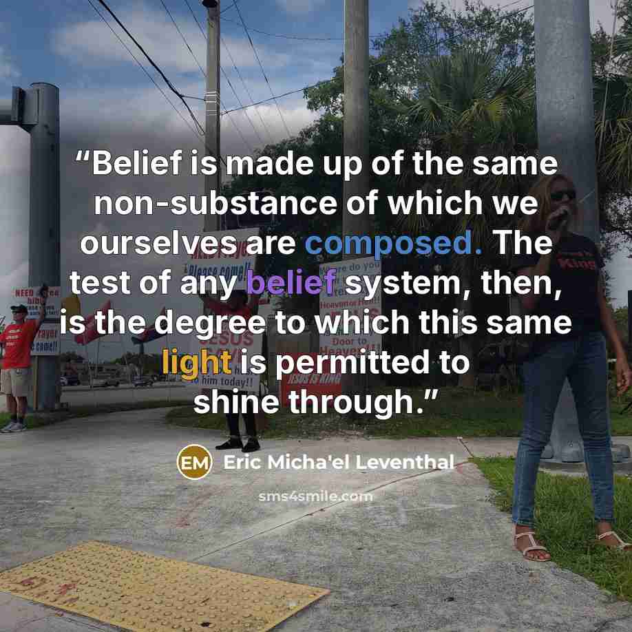 “Belief is made up of the same non-substance of which we ourselves are composed. The test of any belief system, then, is the degree to which this same light is permitted to shine through.” quote by Eric Micha'el Leventhal