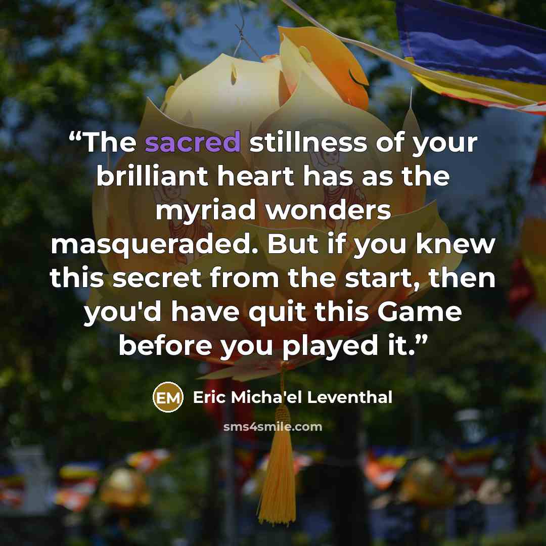 “The sacred stillness of your brilliant heart has as the myriad wonders masqueraded. But if you knew this secret from the start, then you'd have quit this Game before you played it.” quote by Eric Micha'el Leventhal