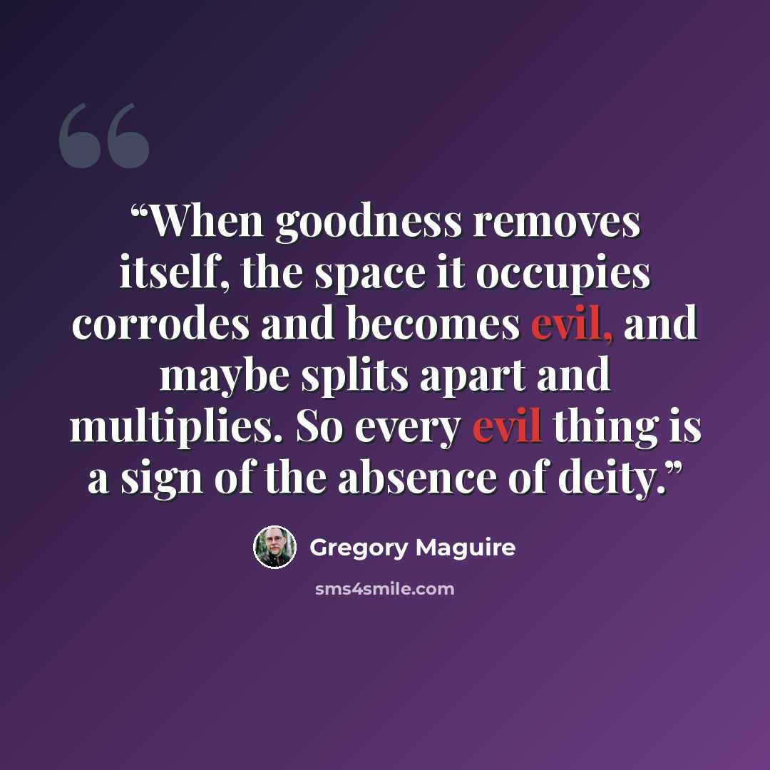 “When goodness removes itself, the space it occupies corrodes and becomes evil, and maybe splits apart and multiplies. So every evil thing is a sign of the absence of deity.” quote by Gregory Maguire