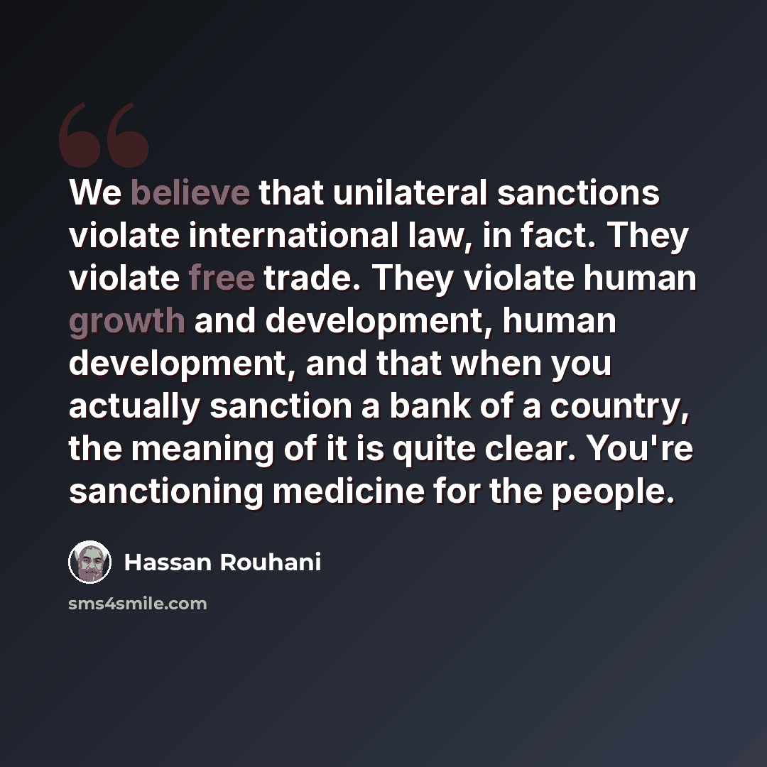 “We believe that unilateral sanctions violate international law, in fact. They violate free trade. They violate human growth and development, human development, and that when you actually sanction a bank of a country, the meaning of it is quite clear. You're sanctioning medicine for the people.” quote by Hassan Rouhani