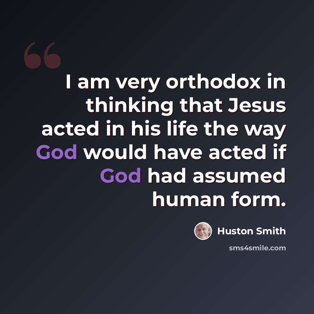 “I am very orthodox in thinking that Jesus acted in his life the way God would have acted if God had assumed human form.” quote by Huston Smith