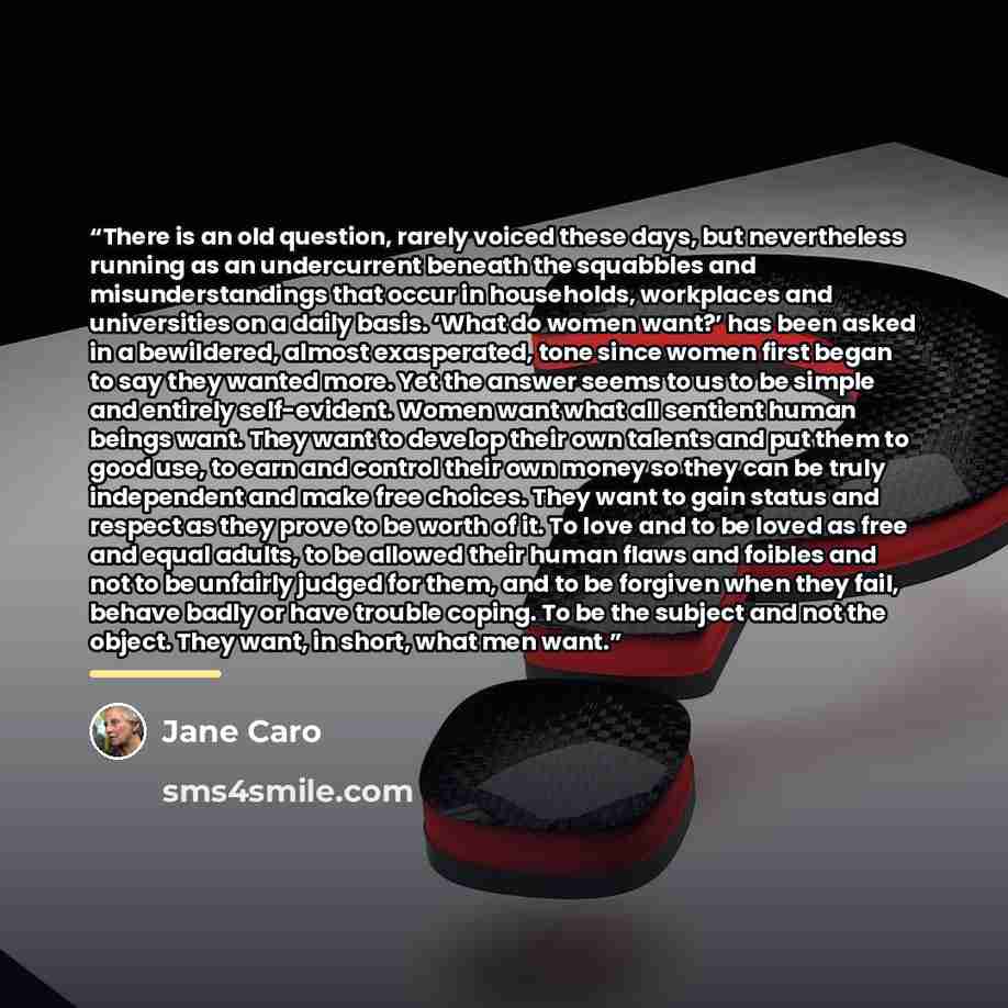 “There is an old question, rarely voiced these days, but nevertheless running as an undercurrent beneath the squabbles and misunderstandings that occur in households, workplaces and universities on a daily basis. ‘What do women want?’ has been asked in a bewildered, almost exasperated, tone since…” quote by Jane Caro