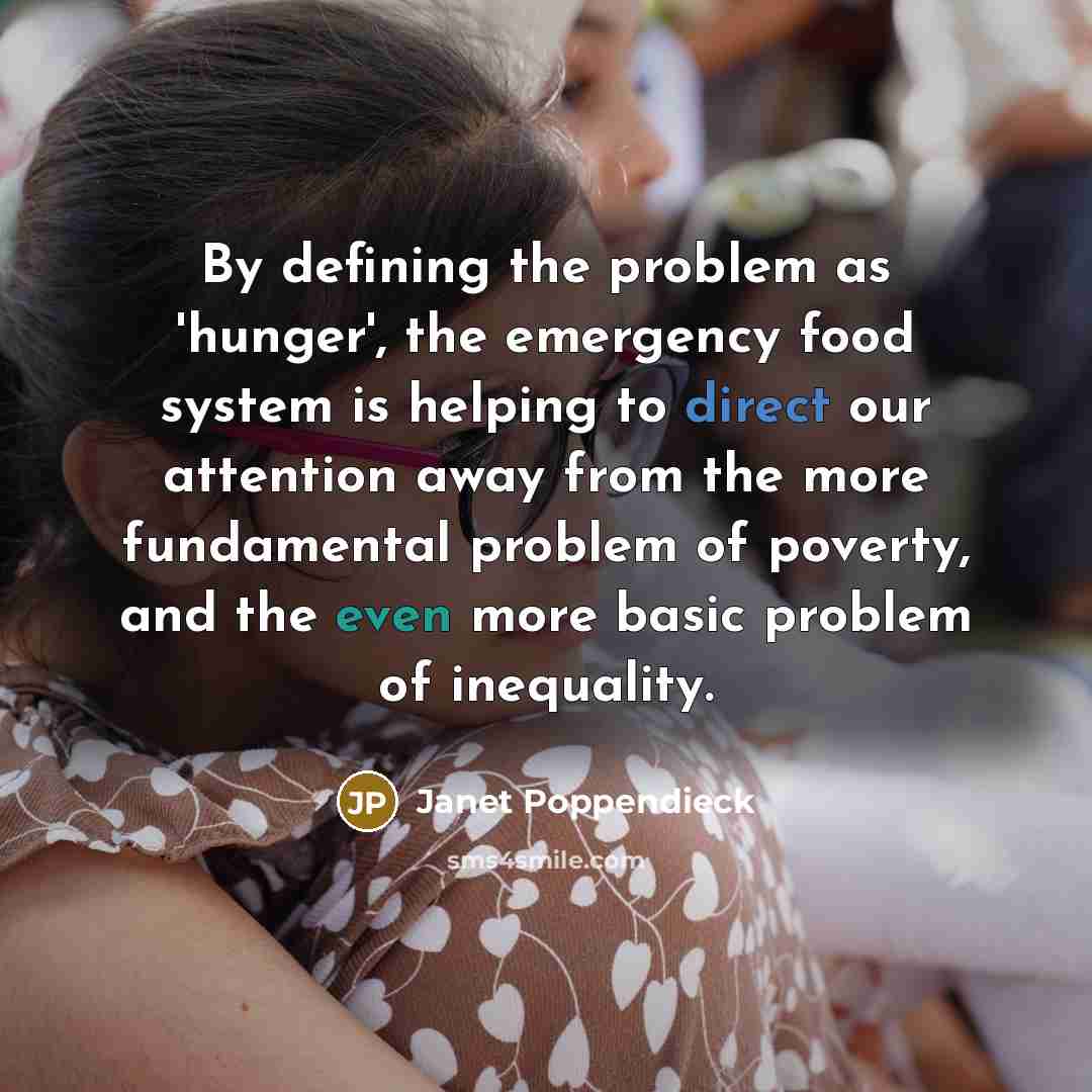 “By defining the problem as 'hunger', the emergency food system is helping to direct our attention away from the more fundamental problem of poverty, and the even more basic problem of inequality.” quote by Janet Poppendieck
