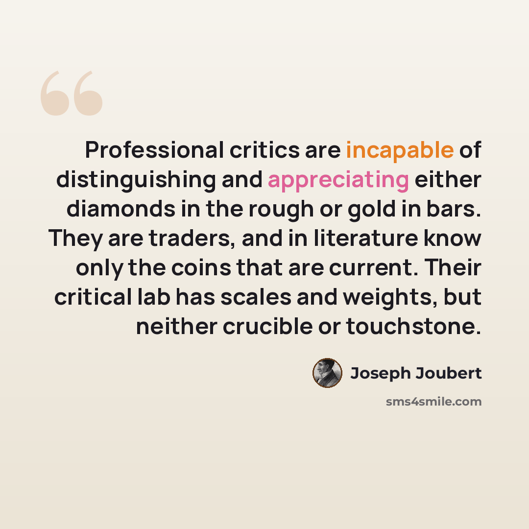 “Professional critics are incapable of distinguishing and appreciating either diamonds in the rough or gold in bars. They are traders, and in literature know only the coins that are current. Their critical lab has scales and weights, but neither crucible or touchstone.” quote by Joseph Joubert