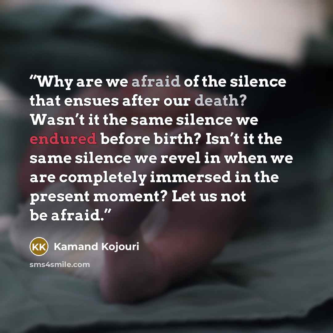 “Why are we afraid of the silence that ensues after our death? Wasn’t it the same silence we endured before birth? Isn’t it the same silence we revel in when we are completely immersed in the present moment? Let us not be afraid.” quote by Kamand Kojouri