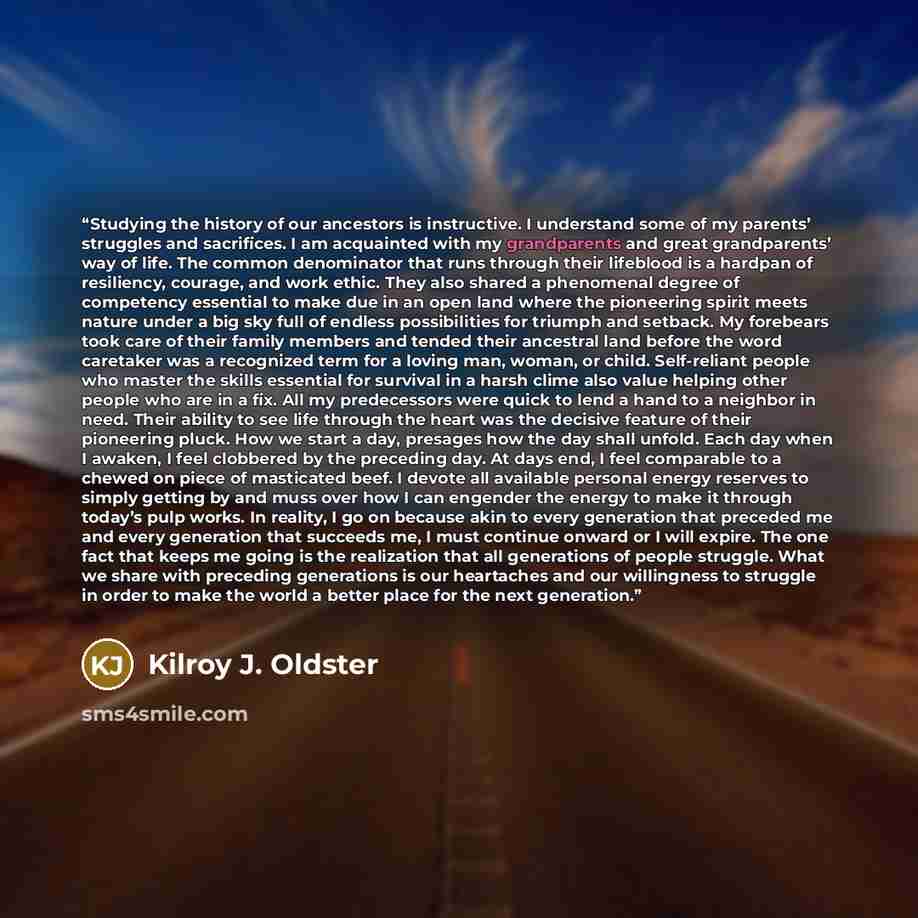 “Studying the history of our ancestors is instructive. I understand some of my parents’ struggles and sacrifices. I am acquainted with my grandparents and great grandparents’ way of life. The common denominator that runs through their lifeblood is a hardpan of resiliency, courage, and work ethic…” quote by Kilroy J. Oldster