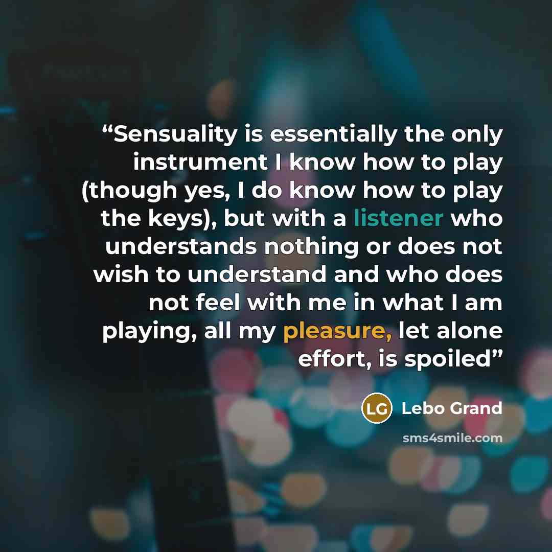 “Sensuality is essentially the only instrument I know how to play (though yes, I do know how to play the keys), but with a listener who understands nothing or does not wish to understand and who does not feel with me in what I am playing, all my pleasure, let alone effort, is spoiled” quote by Lebo Grand